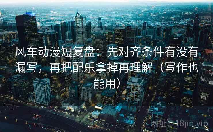 风车动漫短复盘：先对齐条件有没有漏写，再把配乐拿掉再理解（写作也能用）