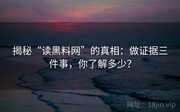 揭秘“读黑料网”的真相:做证据三件事,你了解多少?
