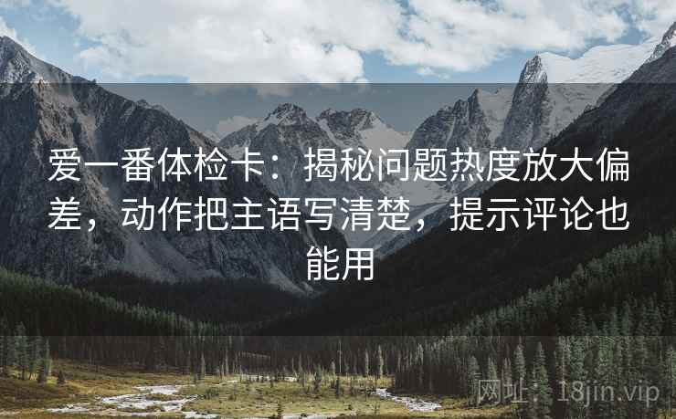 爱一番体检卡:揭秘问题热度放大偏差,动作把主语写清楚,提示评论也能用