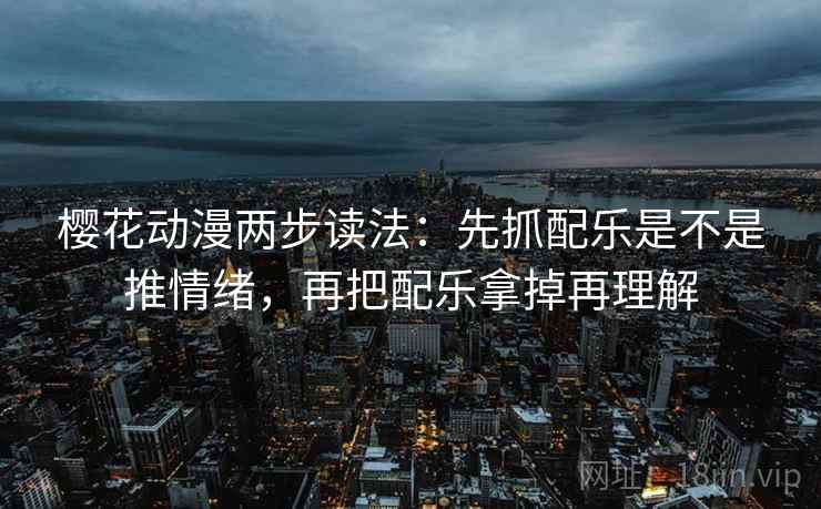 樱花动漫两步读法:先抓配乐是不是推情绪,再把配乐拿掉再理解
