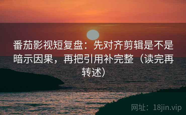 番茄影视短复盘:先对齐剪辑是不是暗示因果,再把引用补完整(读完再转述)