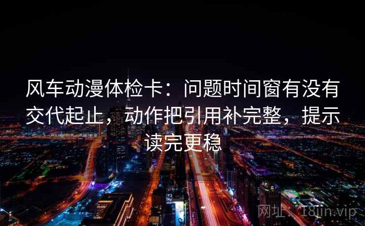 风车动漫体检卡:问题时间窗有没有交代起止,动作把引用补完整,提示读完更稳