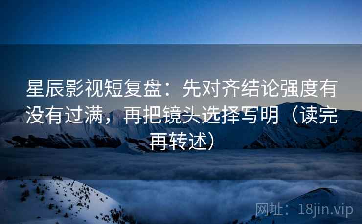 星辰影视短复盘:先对齐结论强度有没有过满,再把镜头选择写明(读完再转述)