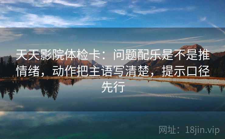 天天影院体检卡:问题配乐是不是推情绪,动作把主语写清楚,提示口径先行