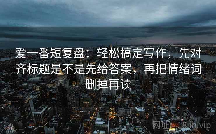 爱一番短复盘：轻松搞定写作，先对齐标题是不是先给答案，再把情绪词删掉再读