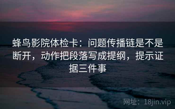 蜂鸟影院体检卡:问题传播链是不是断开,动作把段落写成提纲,提示证据三件事
