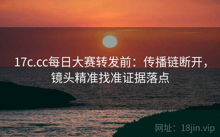 17c.cc每日大赛转发前:传播链断开,镜头精准找准证据落点