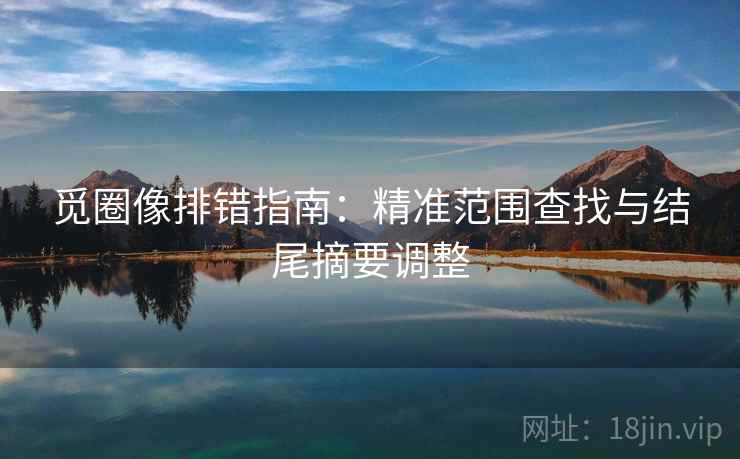 觅圈像排错指南:精准范围查找与结尾摘要调整