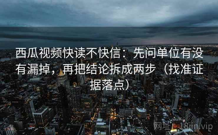 西瓜视频快读不快信:先问单位有没有漏掉,再把结论拆成两步(找准证据落点)
