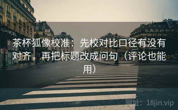 茶杯狐像校准:先校对比口径有没有对齐,再把标题改成问句(评论也能用)