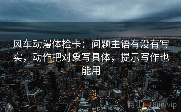 风车动漫体检卡:问题主语有没有写实,动作把对象写具体,提示写作也能用