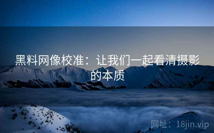 黑料网像校准:让我们一起看清摄影的本质