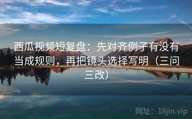 西瓜视频短复盘:先对齐例子有没有当成规则,再把镜头选择写明(三问三改)