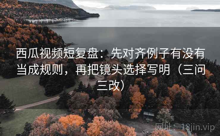 西瓜视频短复盘:先对齐例子有没有当成规则,再把镜头选择写明(三问三改)