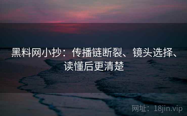 黑料网小抄:传播链断裂、镜头选择、读懂后更清楚