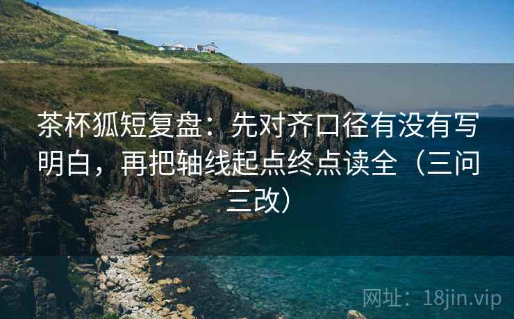 茶杯狐短复盘:先对齐口径有没有写明白,再把轴线起点终点读全(三问三改)