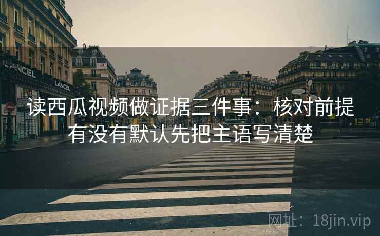 读西瓜视频做证据三件事:核对前提有没有默认先把主语写清楚